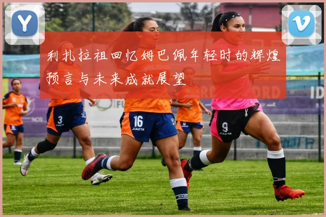 利扎拉祖回忆姆巴佩年轻时的辉煌预言与未来成就展望
