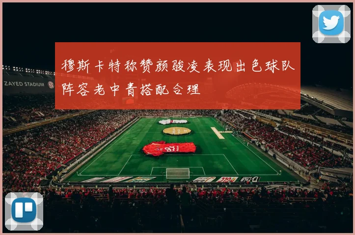 穆斯卡特称赞颜骏凌表现出色球队阵容老中青搭配合理