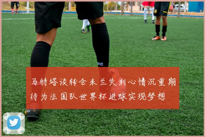 马特塔谈转会米兰失利心情沉重期待为法国队世界杯进球实现梦想