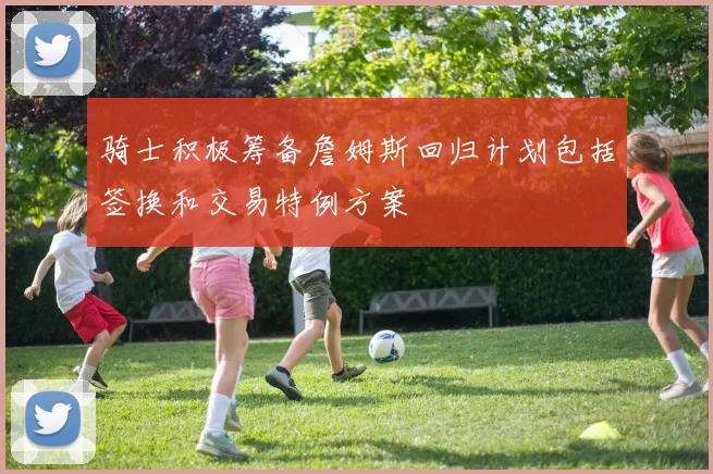 骑士积极筹备詹姆斯回归计划包括签换和交易特例方案