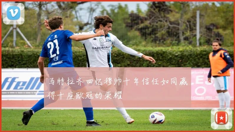马特拉齐回忆穆帅十年信任如同赢得十座欧冠的荣耀
