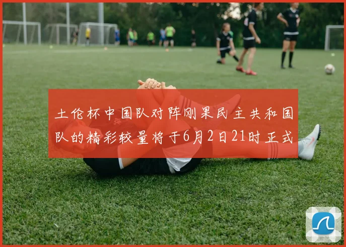 土伦杯中国队对阵刚果民主共和国队的精彩较量将于6月2日21时正式开启