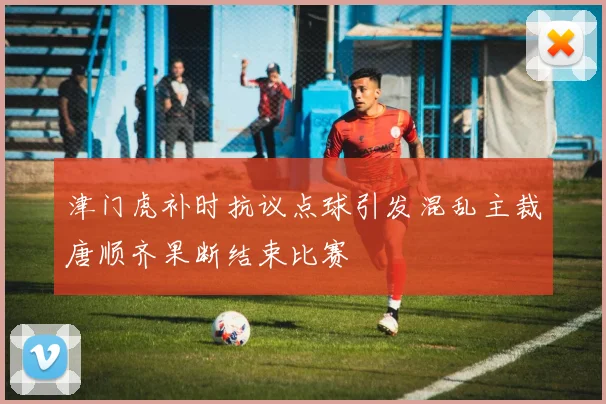 津门虎补时抗议点球引发混乱主裁唐顺齐果断结束比赛