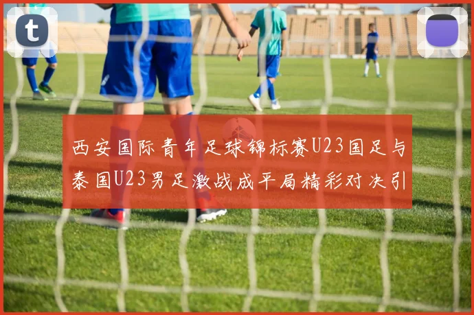 西安国际青年足球锦标赛U23国足与泰国U23男足激战成平局精彩对决引人关注