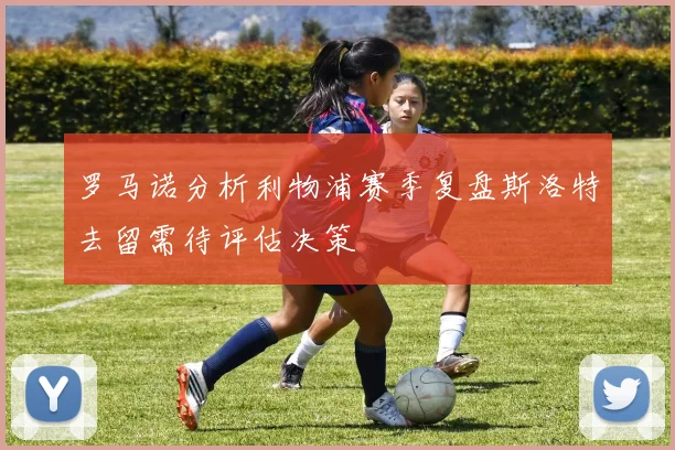 罗马诺分析利物浦赛季复盘斯洛特去留需待评估决策
