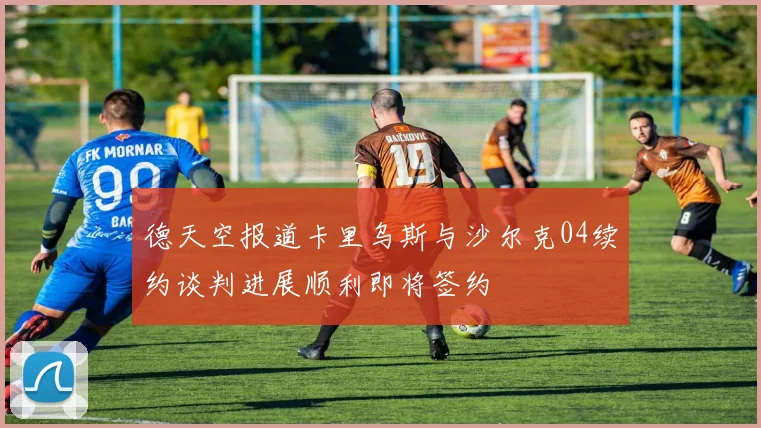 德天空报道卡里乌斯与沙尔克04续约谈判进展顺利即将签约
