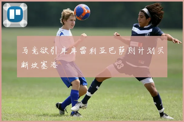 马竞欲引库库雷利亚巴萨则计划买断坎塞洛