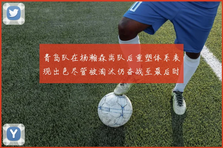 青岛队在杨瀚森离队后重塑体系表现出色尽管被淘汰仍奋战至最后时刻