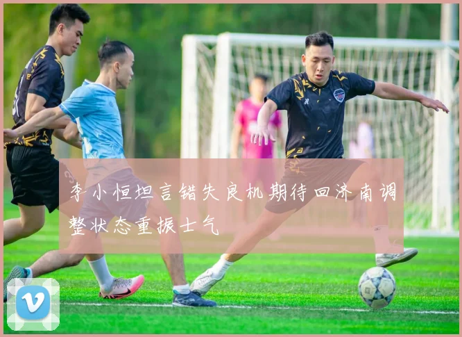 李小恒坦言错失良机期待回济南调整状态重振士气