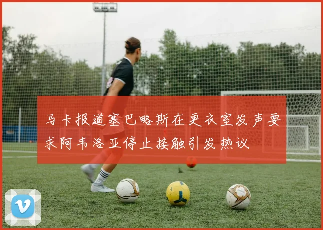 马卡报道塞巴略斯在更衣室发声要求阿韦洛亚停止接触引发热议